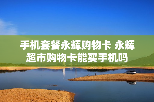 手机套餐永辉购物卡 永辉超市购物卡能买手机吗