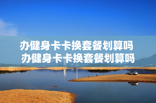 办健身卡卡换套餐划算吗 办健身卡卡换套餐划算吗