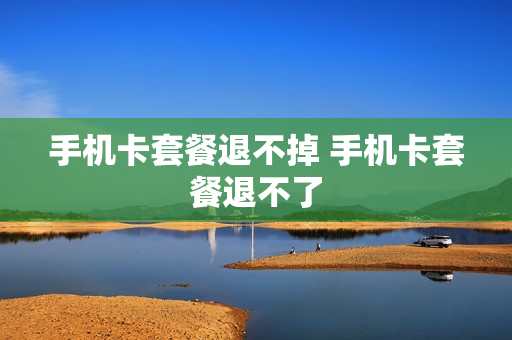 手机卡套餐退不掉 手机卡套餐退不了