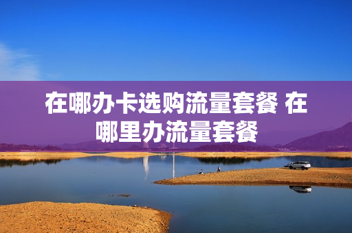 在哪办卡选购流量套餐 在哪里办流量套餐