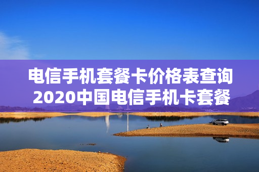 电信手机套餐卡价格表查询 2020中国电信手机卡套餐资费介绍