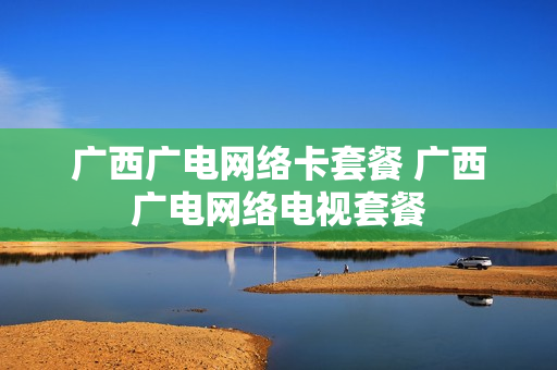 广西广电网络卡套餐 广西广电网络电视套餐
