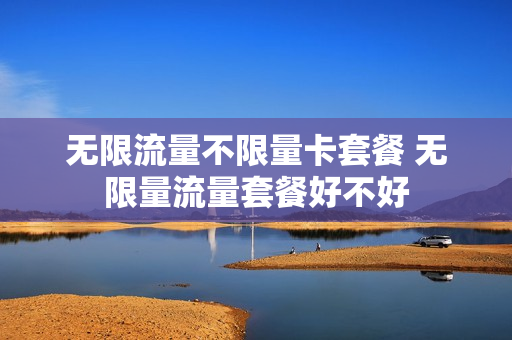 无限流量不限量卡套餐 无限量流量套餐好不好