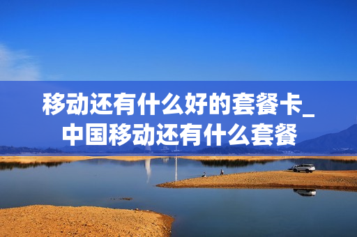 移动还有什么好的套餐卡_中国移动还有什么套餐
