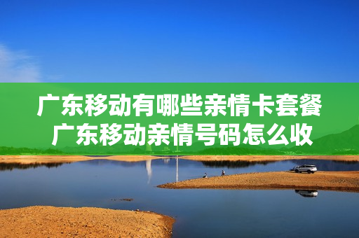 广东移动有哪些亲情卡套餐 广东移动亲情号码怎么收费