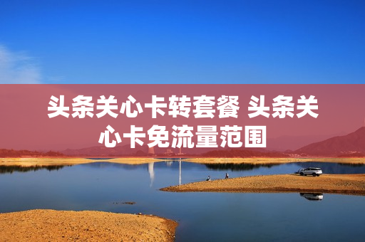 头条关心卡转套餐 头条关心卡免流量范围