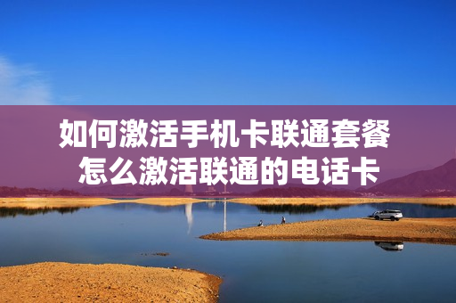 如何激活手机卡联通套餐 怎么激活联通的电话卡