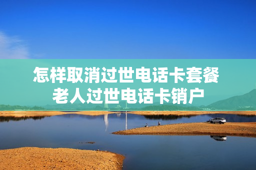 怎样取消过世电话卡套餐 老人过世电话卡销户