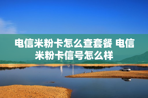 电信米粉卡怎么查套餐 电信米粉卡信号怎么样