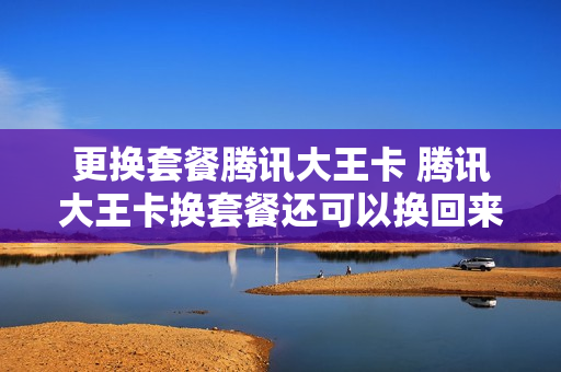 更换套餐腾讯大王卡 腾讯大王卡换套餐还可以换回来吗