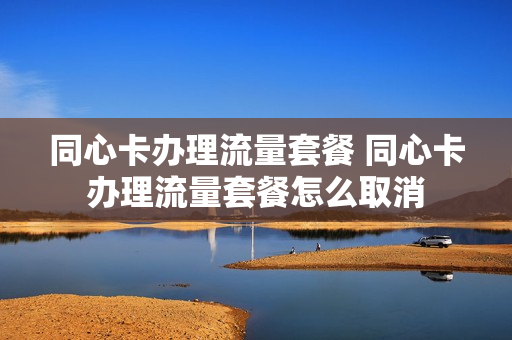 同心卡办理流量套餐 同心卡办理流量套餐怎么取消