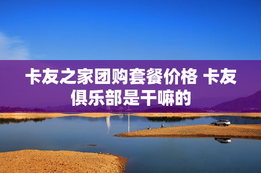 卡友之家团购套餐价格 卡友俱乐部是干嘛的