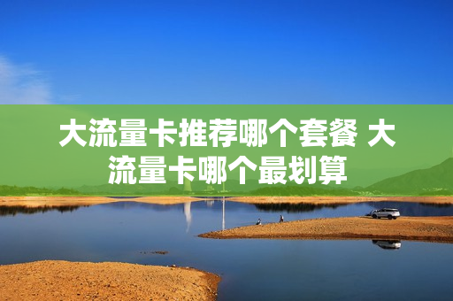 大流量卡推荐哪个套餐 大流量卡哪个最划算