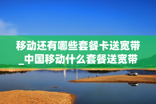 移动还有哪些套餐卡送宽带_中国移动什么套餐送宽带业务