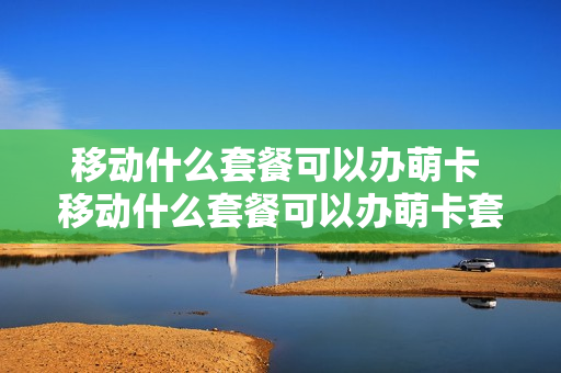 移动什么套餐可以办萌卡 移动什么套餐可以办萌卡套餐