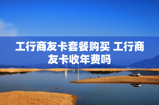 工行商友卡套餐购买 工行商友卡收年费吗
