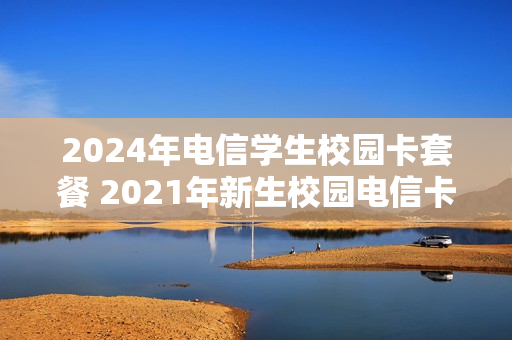 2024年电信学生校园卡套餐 2021年新生校园电信卡套餐