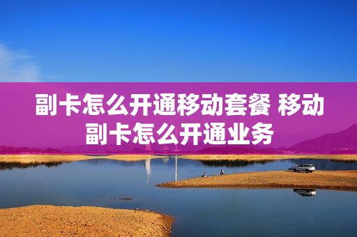 副卡怎么开通移动套餐 移动副卡怎么开通业务