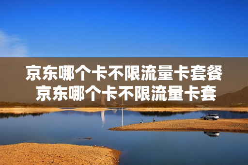 京东哪个卡不限流量卡套餐 京东哪个卡不限流量卡套餐划算