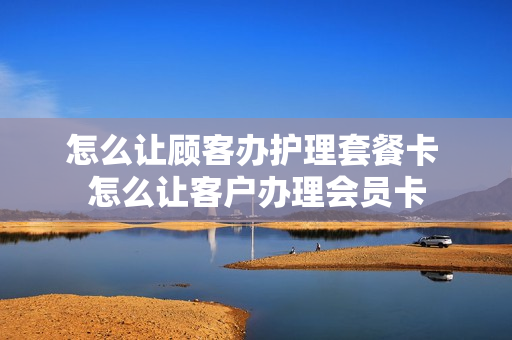 怎么让顾客办护理套餐卡 怎么让客户办理会员卡