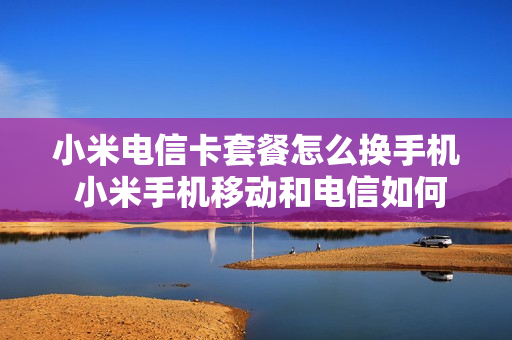 小米电信卡套餐怎么换手机 小米手机移动和电信如何切换