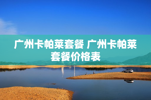 广州卡帕莱套餐 广州卡帕莱套餐价格表