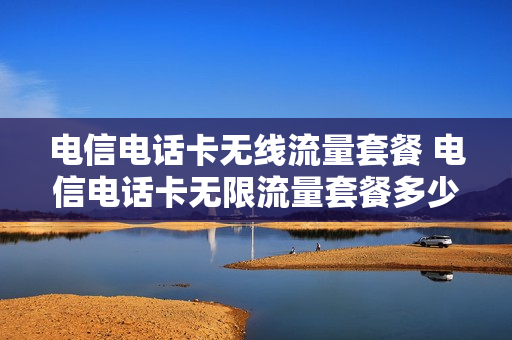 电信电话卡无线流量套餐 电信电话卡无限流量套餐多少钱