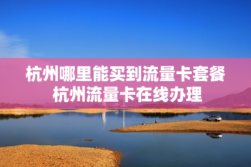 杭州哪里能买到流量卡套餐 杭州流量卡在线办理