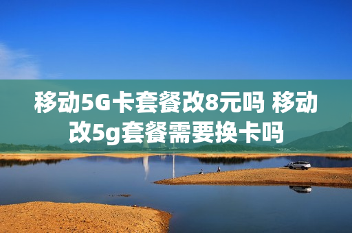 移动5G卡套餐改8元吗 移动改5g套餐需要换卡吗