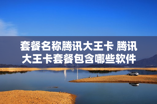 套餐名称腾讯大王卡 腾讯大王卡套餐包含哪些软件