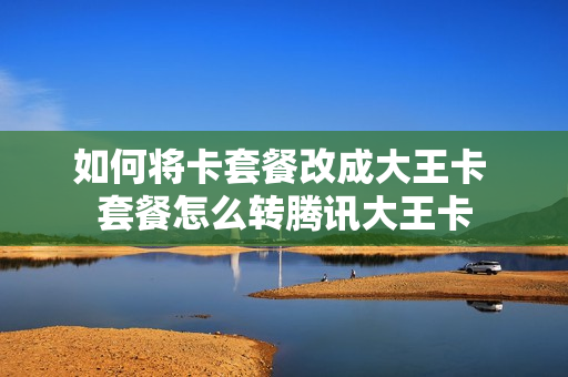如何将卡套餐改成大王卡 套餐怎么转腾讯大王卡
