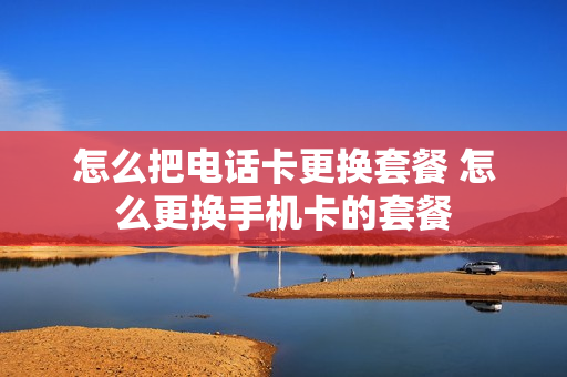 怎么把电话卡更换套餐 怎么更换手机卡的套餐