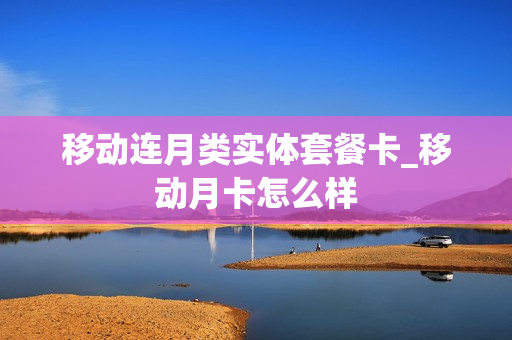 移动连月类实体套餐卡_移动月卡怎么样