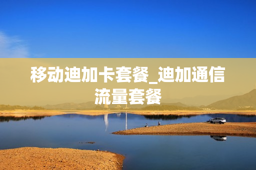 移动迪加卡套餐_迪加通信流量套餐
