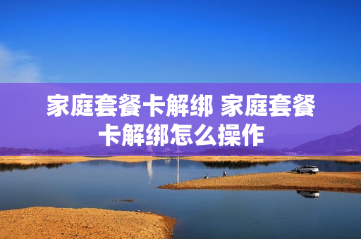 家庭套餐卡解绑 家庭套餐卡解绑怎么操作