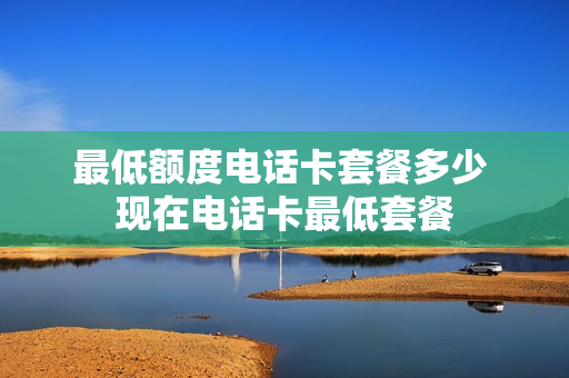 最低额度电话卡套餐多少 现在电话卡最低套餐