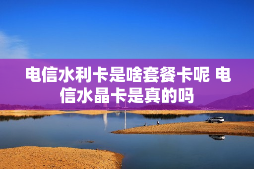 电信水利卡是啥套餐卡呢 电信水晶卡是真的吗