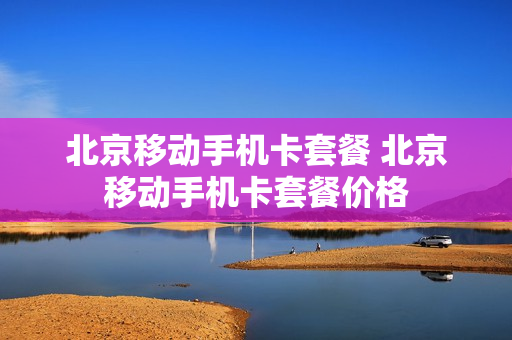 北京移动手机卡套餐 北京移动手机卡套餐价格