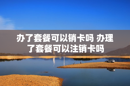 办了套餐可以销卡吗 办理了套餐可以注销卡吗