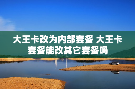 大王卡改为内部套餐 大王卡套餐能改其它套餐吗