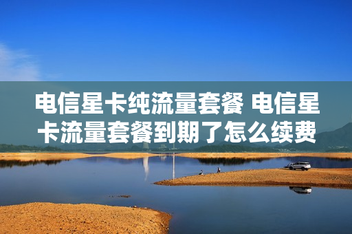 电信星卡纯流量套餐 电信星卡流量套餐到期了怎么续费