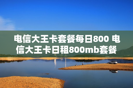 电信大王卡套餐每日800 电信大王卡日租800mb套餐介绍