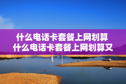 什么电话卡套餐上网划算 什么电话卡套餐上网划算又便宜