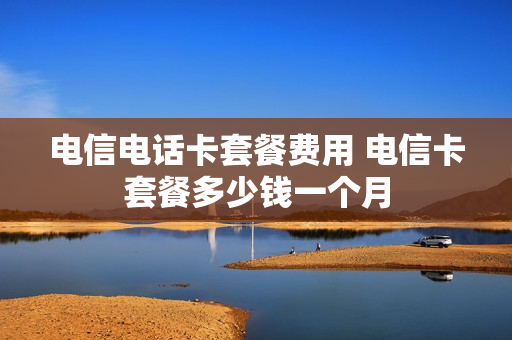 电信电话卡套餐费用 电信卡套餐多少钱一个月