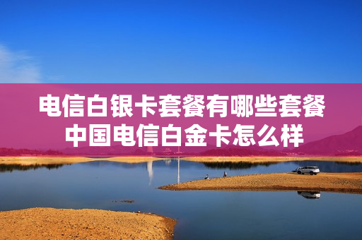 电信白银卡套餐有哪些套餐 中国电信白金卡怎么样