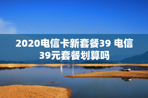 2020电信卡新套餐39 电信39元套餐划算吗