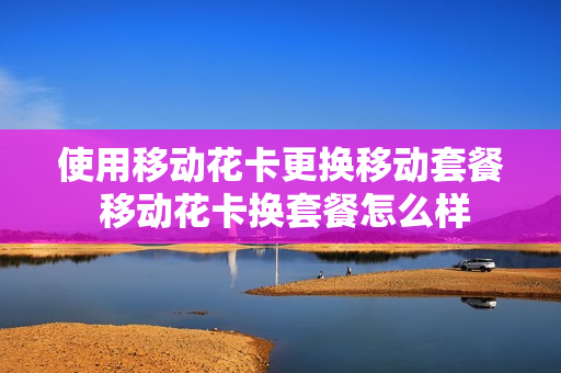 使用移动花卡更换移动套餐 移动花卡换套餐怎么样