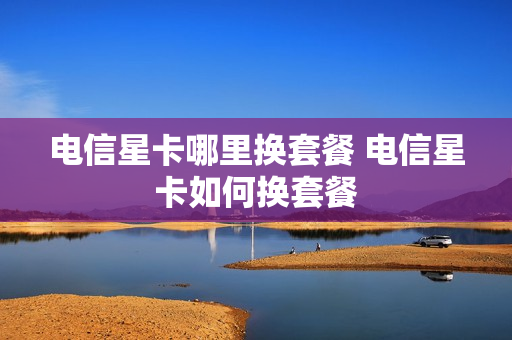 电信星卡哪里换套餐 电信星卡如何换套餐