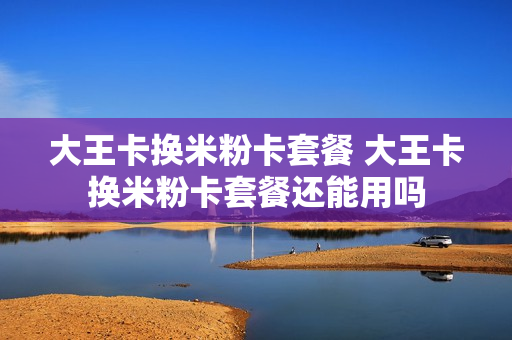 大王卡换米粉卡套餐 大王卡换米粉卡套餐还能用吗