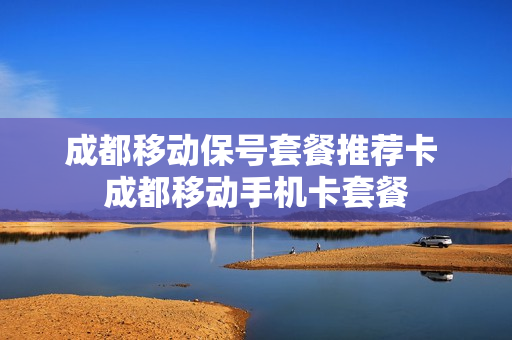 成都移动保号套餐推荐卡 成都移动手机卡套餐